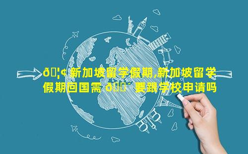 🦢 新加坡留学假期,新加坡留学假期回国需 🐴 要跟学校申请吗